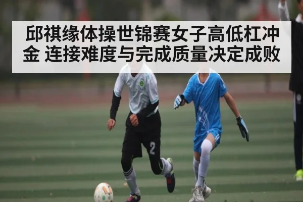 邱祺缘体操世锦赛女子高低杠冲金 连接难度与完成质量决定成败