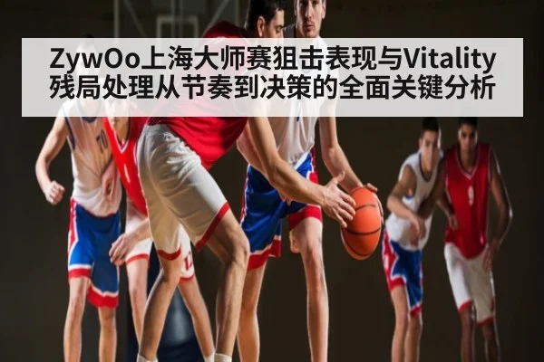 ZywOo上海大师赛狙击表现与Vitality残局处理从节奏到决策的全面关键分析